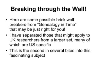 Breaking through the Wall! Here are some possible brick wall breakers from “Genealogy in Time”  that may be just right for you! I have separated those that might apply to UK researchers from a larger set, many of which are US specific This is the second in several bites into this fascinating subject 