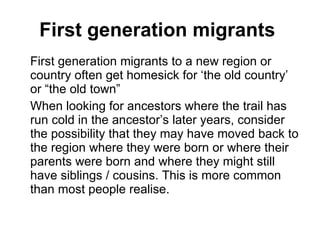 First generation migrants  First generation migrants to a new region or country often get homesick for ‘the old country’ or “the old town” When looking for ancestors where the trail has run cold in the ancestor’s later years, consider the possibility that they may have moved back to the region where they were born or where their parents were born and where they might still have siblings / cousins. This is more common than most people realise. 