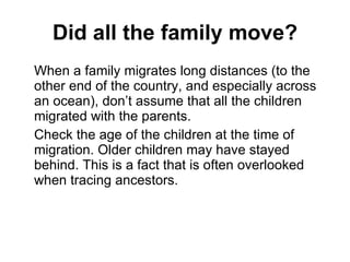 Did all the family move? When a family migrates long distances (to the other end of the country, and especially across an ocean), don’t assume that all the children migrated with the parents. Check the age of the children at the time of migration. Older children may have stayed behind. This is a fact that is often overlooked when tracing ancestors. 