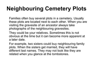 Neighbouring Cemetery Plots Families often buy several plots in a cemetery. Usually these plots are located next to each other. When you are visiting the gravesite of an ancestor always take photographs of the neighbouring gravesites. They could be your relatives. Sometimes this is not obvious at the time but it can become more apparent at a later date. For example, two sisters could buy neighbouring family plots. When the sisters get married, they will have different last names. They may not look like they are related when you glance at the tombstones.  