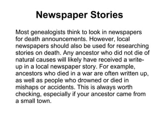 Newspaper Stories Most genealogists think to look in newspapers for death announcements. However, local newspapers should also be used for researching stories on death. Any ancestor who did not die of natural causes will likely have received a write-up in a local newspaper story. For example, ancestors who died in a war are often written up, as well as people who drowned or died in mishaps or accidents. This is always worth checking, especially if your ancestor came from a small town. 