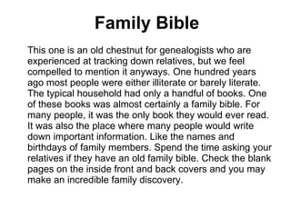Family Bible This one is an old chestnut for genealogists who are experienced at tracking down relatives, but we feel compelled to mention it anyways. One hundred years ago most people were either illiterate or barely literate. The typical household had only a handful of books. One of these books was almost certainly a family bible. For many people, it was the only book they would ever read. It was also the place where many people would write down important information. Like the names and birthdays of family members. Spend the time asking your relatives if they have an old family bible. Check the blank pages on the inside front and back covers and you may make an incredible family discovery.  