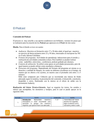 11

El Podcast
Contenido del Podcast
El proceso es muy sencillo y sus aportes académicos son brillantes, veremos los pasos que
se realizaron para la creación de los Podcast que aparecen en el Poster de éste curso:
Diseño. Para el diseño se tuvo en cuenta:
Audiencia: Maestros en formación entre 17 y 30 años edad, al igual que maestros
en ejercicio de básica primaria entre 23 y 50 años, interesados en incorporar las TIC
en el aula; Idioma Castellano.
● Formato del programa: Actividades de aprendizaje, indicaciones para el estudio y
realización de actividades contenidos (clase). Pero también se pueden realizar
como: audiolibro, entrevistas, , conferencia, podcast grabado por alumnos,
● Contexto de utilización: Se utilizó como apoyo en actividades presenciales, pero de
igual manera se puede utilizar como enseñanza a distancia,
● Estructura del programa: Dependiendo del formato del programa así mismo es su
duración y cantidad de bloques, los cuales no debemos excedernos en el tiempo, de
manera que no aburra a los oyentes, en nuestro caso el promedio está entre 2 a 5
minutos.
Debe estar compuesto por: Cabecera que se recomienda una música de fondo
adecuada según la temática, la presentación del contenido, el desarrollo, conclusión,
despedida y cierre, finalizando con la música en el efecto de salida con la
herramienta Audacity.
●

Realización del Guion Técnico-Literario. Aquí se organiza los textos, los sonidos o
música que acompañan, los momentos y tiempos, para lo cual se puede apoyar en la
siguiente tabla.
BLOQUE
1

TEXTO
Introducción:
Bienvenidos
maestros
innovadores…si están escuchando esta
narración es porque son maestros
inquietos, que quieren hacer uso adecuado

DURACIÓN
1’ 21 “

AUDIO
“Kevin MacLeod” Iniciar
durante tres segundos,
bajar el volumen con la
narración y volver a subir

 