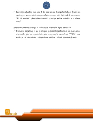 22
 Responder aplicado a cada una de las áreas en que desempeñan la labor docente las
siguientes preguntas relacionadas con el conocimiento tecnológico: ¿Qué herramientas
TIC voy a utilizar? ¿Dónde las encuentro? ¿Para qué y cómo las utilizo en el aula de
clase?

Actividades para realizar luego de la utilización del material digital interactivo:
 Diseñar un ejemplo en el que se apliquen y desarrollen cada una de las interrogantes
relacionadas con los conocimientos que conforman la metodología TPACK y que
conlleven a la planificación y desarrollo de una clase a orientar en un aula de clase.

 