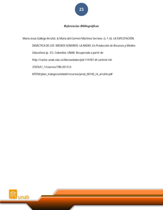 23

Referencias Bibliográficas

María Jesús Gallego Arrufat, & María del Carmen Martínez Serrano. (s. f.-b). LA EXPLOTACIÓN
DIDÁCTICA DE LOS MEDIOS SONOROS: LA RADIO. En Producción de Recursos y Medios
Educativos (p. 31). Colombia: UNAB. Recuperado a partir de
http://castor.unab.edu.co/bbcswebdav/pid-114787-dt-content-rid3787641_1/courses/788-201312MTEM/plan_trabajo/unidad4/recursos/prod_00140_t4_arrufat.pdf

 