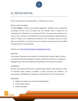4

EL POSTER DIGITAL
Título: Cómo pasar del “Aula informática” a “Informática en el Aula”.
Objetivos del Poster Digital
El Poster Digital se utilizará como elemento aglutinador mediante el que se expondrá la
metodología TPACK como una opción para una inclusión eficaz y eficiente de las
Tecnologías de la Información y la Comunicación TIC en los procesos de enseñanza en las
aulas de clase, orientado a la sensibilización de docentes de preescolar, educación básica y
media en relación con la importancia de acercar las TIC al quehacer docente, así como
guiar a los estudiantes en el uso de las nuevas tecnologías como herramienta que posibilita
el fortalecimiento de sus aprendizajes.

Dirección web: http://itaa2013.blogspot.com/p/blog-page_29.html
MENSAJE
La necesidad e importancia de un cambio en la actitud crítica, racional y objetiva, basada
en la reflexión buscando comprender el sentido y significado actual del uso y apropiación
pedagógica de las TIC para conseguir una transformación de las prácticas educativas.
AUDIENCIA
Docentes en formación de Preescolar y educación básica primaria, como docentes en oficio
de Preescolar, básica Primaria, secundaria y media vocacional para fortalecer
conocimientos y habilidades en la integración curricular de las TIC en las aulas de clase.
RECURSOS
●

Equipos de cómputo con características multimediales

●

Conectividad a internet

●

Docente facilitador

los

 