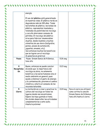 35
energía.
El uso del plástico está generalizado
en nuestras vidas. El plástico tarda en
degradarse más de 100 años. Todas
las botellas de plástico, las bolsas de
plástico, representan toneladas y
toneladas de posibilidad de reciclaje
y con ello ahorramos consumo de
petróleo. El reciclaje del plástico
sirve para fabricar innumerables
objetos, desde muebles a muchos
utensilios de uso diario (bolígrafos,
peines, piezas de automoción,
juguetes, envases, etc).
Son entonces muchos los beneficios
que se logran con el reciclaje.
¡A ponerlos en práctica!
Pausa Pausa- Dream Dance de N Geniuz,
tono alto
0.26 seg
4
Recapitulac
ión
Bueno, entonces se puede concluir
diciendo que: la importancia del
reciclaje es obvia, no solamente
beneficia a los seres humanos sino al
medio ambiente en general, pues
ayuda a disminuir el gasto de energía
y la contaminación, previene el cambio
climático y ahorra el consumo de los
recursos naturales.
0.23 seg
5
Cierre
La invitación es a crear y practicar la
cultura del reciclaje en todos los
lugares donde nos encontremos.
Espero les haya gustado el tema.
No olviden desarrollar las actividades
complementarias a este audio.
¡Hasta la próxima!
0.24 seg Para el cierre se utilizará
como cortina la canción:
Dream Dance de N Geniuz,
tono alto hasta el cierre.
 