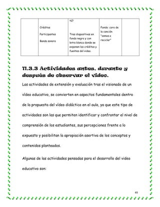 49
Créditos
Participantes
Banda sonora
tú?
Tres diapositivas en
fondo negro y con
letra blanca donde se
exponen los créditos y
fuentes del video.
Fondo: coro de
la canción
“vamos a
reciclar”
11.3.3 Actividades antes, durante y
después de observar el video.
Las actividades de extensión y evaluación tras el visionado de un
vídeo educativo, se convierten en aspectos fundamentales dentro
de la propuesta del vídeo didáctico en el aula, ya que este tipo de
actividades son las que permiten identificar y confrontar el nivel de
comprensión de los estudiantes, sus percepciones frente a lo
expuesto y posibilitan la apropiación asertiva de los conceptos y
contenidos planteados.
Algunas de las actividades pensadas para el desarrollo del video
educativo son:
 