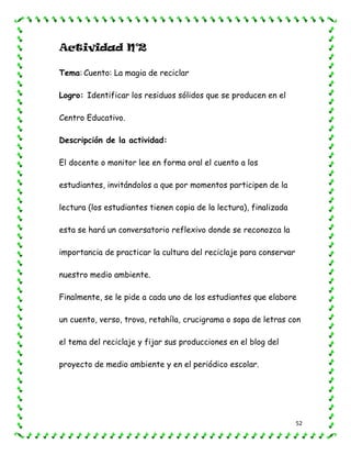 52
Actividad N°2
Tema: Cuento: La magia de reciclar
Logro: Identificar los residuos sólidos que se producen en el
Centro Educativo.
Descripción de la actividad:
El docente o monitor lee en forma oral el cuento a los
estudiantes, invitándolos a que por momentos participen de la
lectura (los estudiantes tienen copia de la lectura), finalizada
esta se hará un conversatorio reflexivo donde se reconozca la
importancia de practicar la cultura del reciclaje para conservar
nuestro medio ambiente.
Finalmente, se le pide a cada uno de los estudiantes que elabore
un cuento, verso, trova, retahíla, crucigrama o sopa de letras con
el tema del reciclaje y fijar sus producciones en el blog del
proyecto de medio ambiente y en el periódico escolar.
 