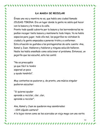 53
¡LA MAGIA DE RECICLAR!
Érase una vez y mentira no es, que había una ciudad llamada
CIUDAD TIRONA. Era un lugar donde la gente no sabía qué hacer
con la basura y la tiraba a la calle.
Pronto todo quedó cubierto por la basura y los barrenderos/as no
podían recoger tanta basura y mantenerlo todo limpio. Ya no había
espacios para jugar, todo olía mal, los pajarillos no visitaban la
ciudad y la gente empezaba a ponerse triste y a enfermar.
Esta situación no gustaba a los protagonistas de este cuento: Ana,
Kamel y Juan. Hablaron y hablaron y ninguna solución hallaron.
Nadie les había enseñado como solucionar el problema. Entonces, un
pajarillo que los escuchó, esto les contó:
“No os preocupéis
ya que fácil lo tenéis
esperad un poco
y ayuda tendréis”.
Muy contentos se pusieron y, de pronto, una música singular
pudieron escuchar:
“Si quieres ayudar
aprende a reciclar, clar, clar,
aprende a reciclar”.
Ana, Kamel y Juan se quedaron muy asombrados:
- ¡OH! ¿Quién cantara?
A lo lejos vieron como se les acercaba un viejo mago con una varita
 