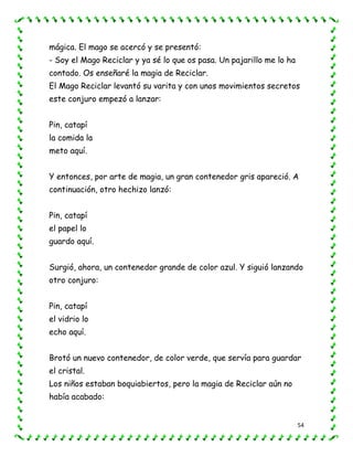 54
mágica. El mago se acercó y se presentó:
- Soy el Mago Reciclar y ya sé lo que os pasa. Un pajarillo me lo ha
contado. Os enseñaré la magia de Reciclar.
El Mago Reciclar levantó su varita y con unos movimientos secretos
este conjuro empezó a lanzar:
Pin, catapí
la comida la
meto aquí.
Y entonces, por arte de magia, un gran contenedor gris apareció. A
continuación, otro hechizo lanzó:
Pin, catapí
el papel lo
guardo aquí.
Surgió, ahora, un contenedor grande de color azul. Y siguió lanzando
otro conjuro:
Pin, catapí
el vidrio lo
echo aquí.
Brotó un nuevo contenedor, de color verde, que servía para guardar
el cristal.
Los niños estaban boquiabiertos, pero la magia de Reciclar aún no
había acabado:
 