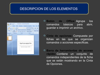 DESCRIPCION DE LOS ELEMENTOS



Botón
de
Office: Agrupa
los
comandos básicos para abrir,
guardar e imprimir un archivo.



Cinta de opciones: Compuesta por
fichas en las que se organizan
comandos o acciones específicas.



Barra de herramientas de acceso
rápido: Contiene un conjunto de
comandos independientes de la ficha
que se están mostrando en la Cinta
de Opciones.

 