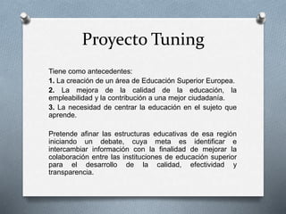 Proyecto Tuning
Tiene como antecedentes:
1. La creación de un área de Educación Superior Europea.
2. La mejora de la calidad de la educación, la
empleabilidad y la contribución a una mejor ciudadanía.
3. La necesidad de centrar la educación en el sujeto que
aprende.
Pretende afinar las estructuras educativas de esa región
iniciando un debate, cuya meta es identificar e
intercambiar información con la finalidad de mejorar la
colaboración entre las instituciones de educación superior
para el desarrollo de la calidad, efectividad y
transparencia.
 