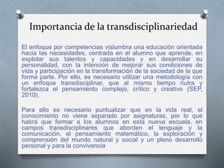 El enfoque por competencias vislumbra una educación orientada
hacia las necesidades, centrada en el alumno que aprende, en
explotar sus talentos y capacidades y en desarrollar su
personalidad, con la intención de mejorar sus condiciones de
vida y participación en la transformación de la sociedad de la que
forma parte. Por ello, es necesario utilizar una metodología con
un enfoque transdisciplinar, que al mismo tiempo nutra y
fortalezca el pensamiento complejo, crítico y creativo (SEP,
2010).
Para ello es necesario puntualizar que en la vida real, el
conocimiento no viene separado por asignaturas, por lo que
habrá que formar a los alumnos en esta nueva escuela, en
campos transdisciplinares que aborden el lenguaje y la
comunicación, el pensamiento matemático, la exploración y
comprensión del mundo natural y social y un pleno desarrollo
personal y para la convivencia
Importancia de la transdisciplinariedad
 