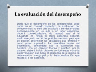 La evaluación del desempeño
Dado que el desempeño de las competencias debe
darse en un contexto específico, la evaluación por
competencias no será una actividad a ser desarrollada
exclusivamente en un aula o un lugar específico,
deberá contextualizarse, de manera que si el
educando no refleja el logro esperado deberán
analizarse junto con él las posibles razones, para que
se puedan determinar los obstáculos que enfrentó y
como poder superarlos. La naturaleza misma del
desempeño, demandará que la evaluación sea
holística, con un carácter teórico y práctico. por lo
anterior, deberá incluir distintos componentes como la
autoevaluación que hace el educando de sí mismo, la
coevaluación intergrupal y la heteroevaluación que
realiza el o los docentes.
 