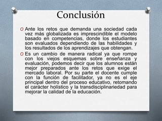 Conclusión
O Ante los retos que demanda una sociedad cada
vez más globalizada es imprescindible el modelo
basado en competencias, donde los estudiantes
son evaluados dependiendo de las habilidades y
los resultados de los aprendizajes que obtengan.
O Es un cambio de manera radical ya que rompe
con los viejos esquemas sobre enseñanza y
evaluación, podemos decir que los alumnos están
mejor preparados ante los retos que exige el
mercado laboral. Por su parte el docente cumple
con la función de facilitador, ya no es el eje
principal dentro del proceso educativo, retomando
el carácter holístico y la transdisciplinariedad para
mejorar la calidad de la educación.
 