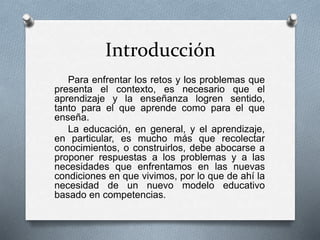 Introducción
Para enfrentar los retos y los problemas que
presenta el contexto, es necesario que el
aprendizaje y la enseñanza logren sentido,
tanto para el que aprende como para el que
enseña.
La educación, en general, y el aprendizaje,
en particular, es mucho más que recolectar
conocimientos, o construirlos, debe abocarse a
proponer respuestas a los problemas y a las
necesidades que enfrentamos en las nuevas
condiciones en que vivimos, por lo que de ahí la
necesidad de un nuevo modelo educativo
basado en competencias.
 