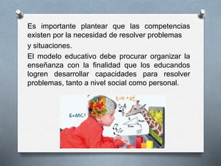 Es importante plantear que las competencias
existen por la necesidad de resolver problemas
y situaciones.
El modelo educativo debe procurar organizar la
enseñanza con la finalidad que los educandos
logren desarrollar capacidades para resolver
problemas, tanto a nivel social como personal.
 
