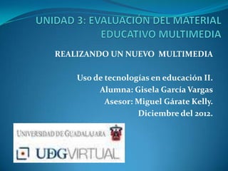 REALIZANDO UN NUEVO MULTIMEDIA

    Uso de tecnologías en educación II.
         Alumna: Gisela García Vargas
           Asesor: Miguel Gárate Kelly.
                   Diciembre del 2012.
 