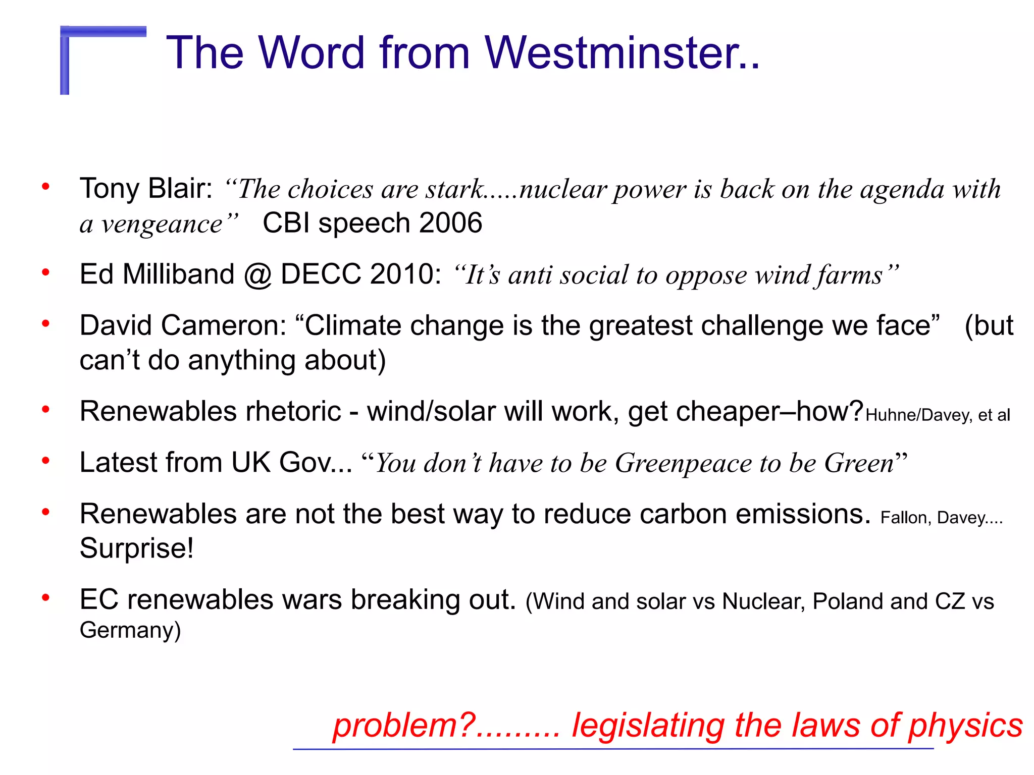 The Word from Westminster..
•

Tony Blair: “The choices are stark.....nuclear power is back on the agenda with
a vengeance” CBI speech 2006

•

Ed Milliband @ DECC 2010: “It’s anti social to oppose wind farms”

•

David Cameron: “Climate change is the greatest challenge we face” (but
can’t do anything about)

•

Renewables rhetoric - wind/solar will work, get cheaper–how? Huhne/Davey, et al

•

Latest from UK Gov... “You don’t have to be Greenpeace to be Green”

•

Renewables are not the best way to reduce carbon emissions.
Surprise!

•

EC renewables wars breaking out. (Wind and solar vs Nuclear, Poland and CZ vs

Fallon, Davey....

Germany)

problem?......... legislating the laws of physics

 