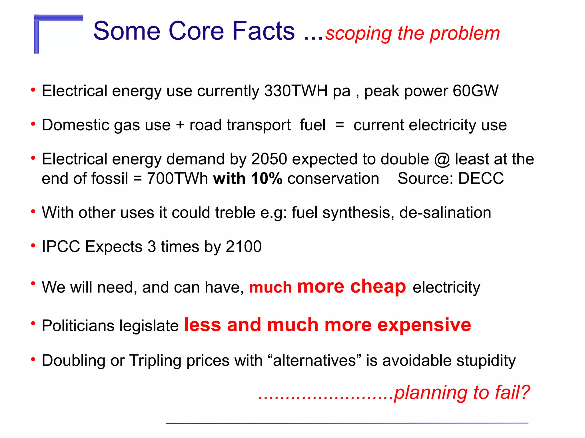 Some Core Facts ...scoping the problem
• Electrical energy use currently 330TWH pa , peak power 60GW
• Domestic gas use + road transport fuel = current electricity use
• Electrical energy demand by 2050 expected to double @ least at the
end of fossil = 700TWh with 10% conservation Source: DECC
• With other uses it could treble e.g: fuel synthesis, de-salination
• IPCC Expects 3 times by 2100
• We will need, and can have, much more
• Politicians legislate less

cheap electricity

and much more expensive

• Doubling or Tripling prices with “alternatives” is avoidable stupidity

.........................planning to fail?

 