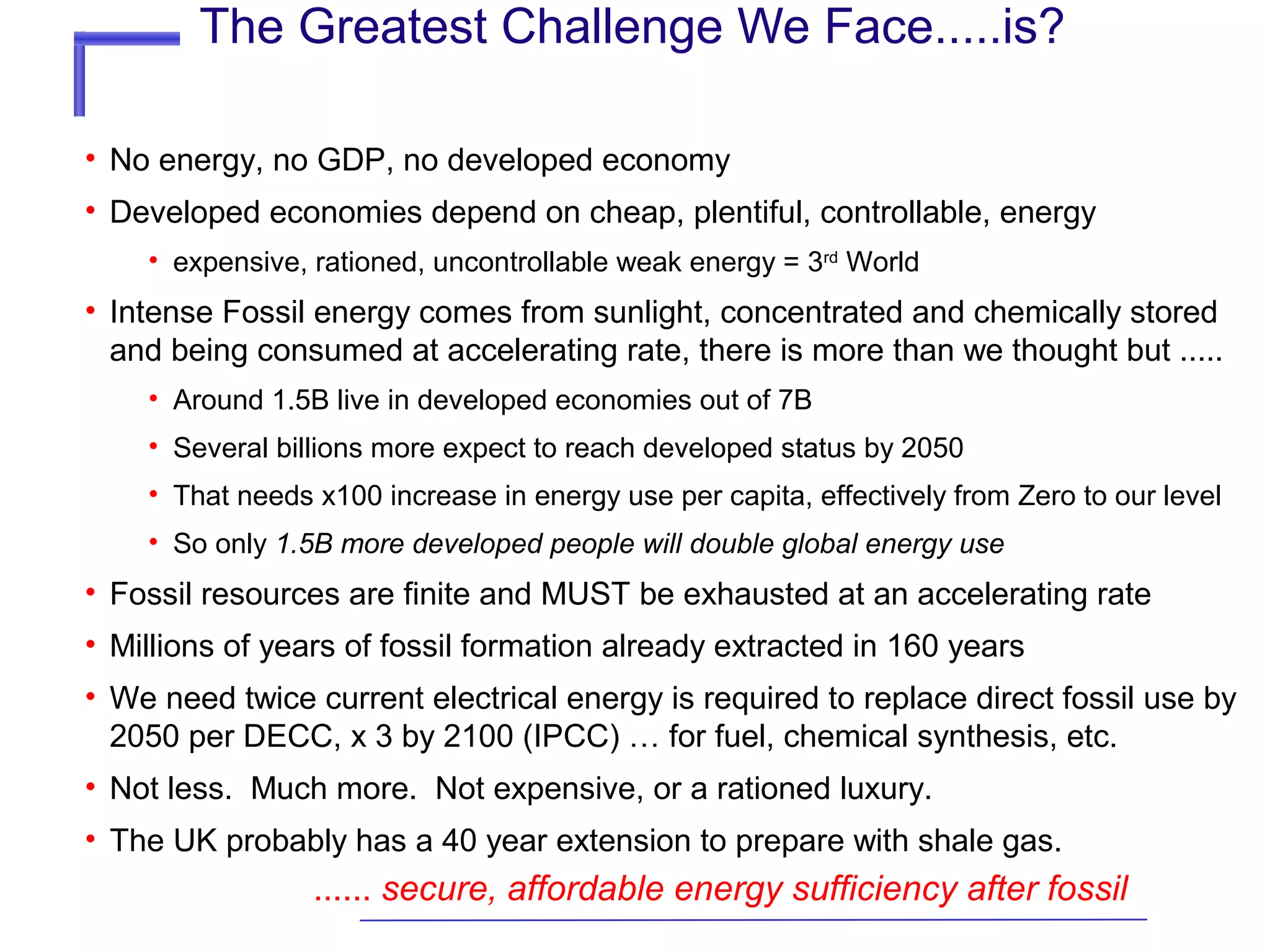 The Greatest Challenge We Face.....is?
• No energy, no GDP, no developed economy
• Developed economies depend on cheap, plentiful, controllable, energy
• expensive, rationed, uncontrollable weak energy = 3rd World

• Intense Fossil energy comes from sunlight, concentrated and chemically stored
and being consumed at accelerating rate, there is more than we thought but .....
• Around 1.5B live in developed economies out of 7B
• Several billions more expect to reach developed status by 2050
• That needs x100 increase in energy use per capita, effectively from Zero to our level
• So only 1.5B more developed people will double global energy use

• Fossil resources are finite and MUST be exhausted at an accelerating rate
• Millions of years of fossil formation already extracted in 160 years
• We need twice current electrical energy is required to replace direct fossil use by
2050 per DECC, x 3 by 2100 (IPCC) … for fuel, chemical synthesis, etc.
• Not less. Much more. Not expensive, or a rationed luxury.
• The UK probably has a 40 year extension to prepare with shale gas.

...... secure, affordable energy sufficiency after fossil

 