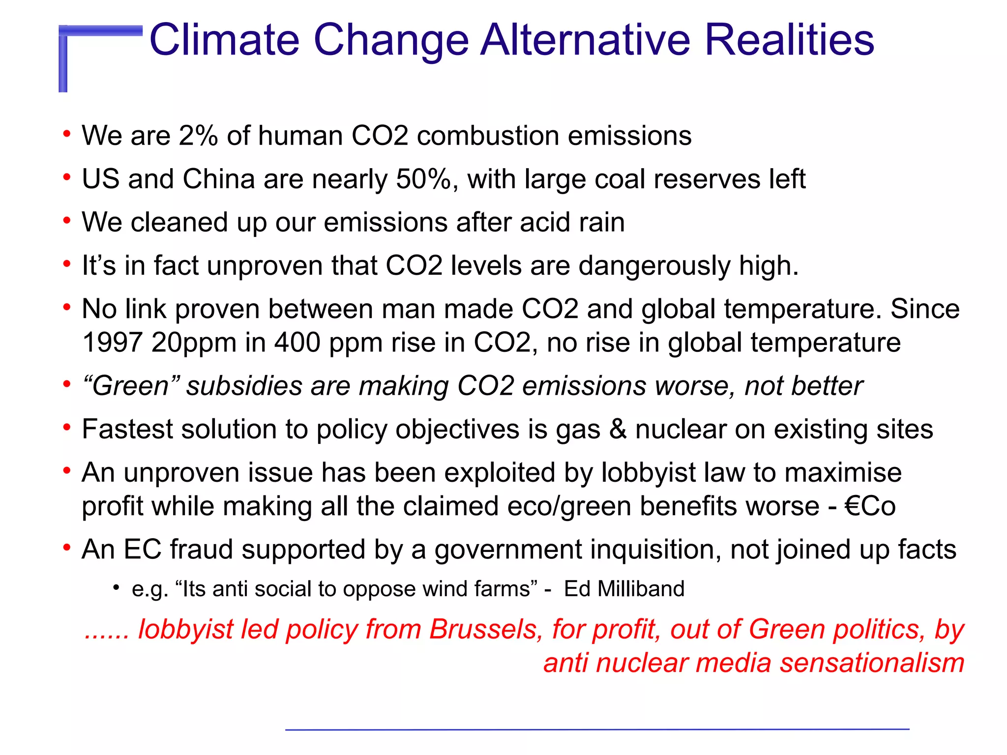 Climate Change Alternative Realities
• We are 2% of human CO2 combustion emissions
• US and China are nearly 50%, with large coal reserves left
• We cleaned up our emissions after acid rain
• It’s in fact unproven that CO2 levels are dangerously high.
• No link proven between man made CO2 and global temperature. Since
1997 20ppm in 400 ppm rise in CO2, no rise in global temperature
• “Green” subsidies are making CO2 emissions worse, not better
• Fastest solution to policy objectives is gas & nuclear on existing sites
• An unproven issue has been exploited by lobbyist law to maximise
profit while making all the claimed eco/green benefits worse - €Co
• An EC fraud supported by a government inquisition, not joined up facts
• e.g. “Its anti social to oppose wind farms” - Ed Milliband

...... lobbyist led policy from Brussels, for profit, out of Green politics, by
anti nuclear media sensationalism

 