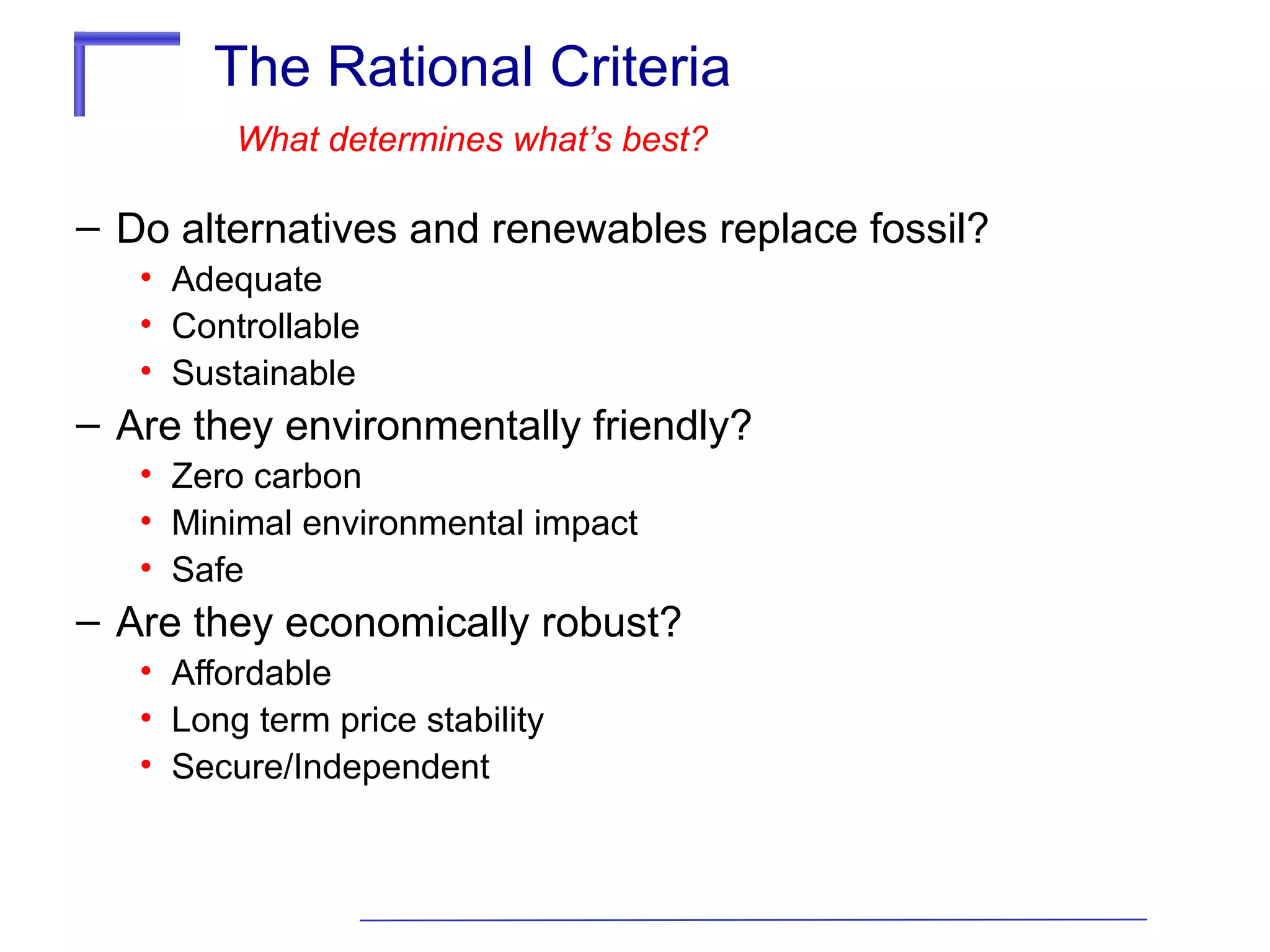 The Rational Criteria
What determines what’s best?

– Do alternatives and renewables replace fossil?
• Adequate
• Controllable
• Sustainable

– Are they environmentally friendly?
• Zero carbon
• Minimal environmental impact
• Safe

– Are they economically robust?
• Affordable
• Long term price stability
• Secure/Independent

 