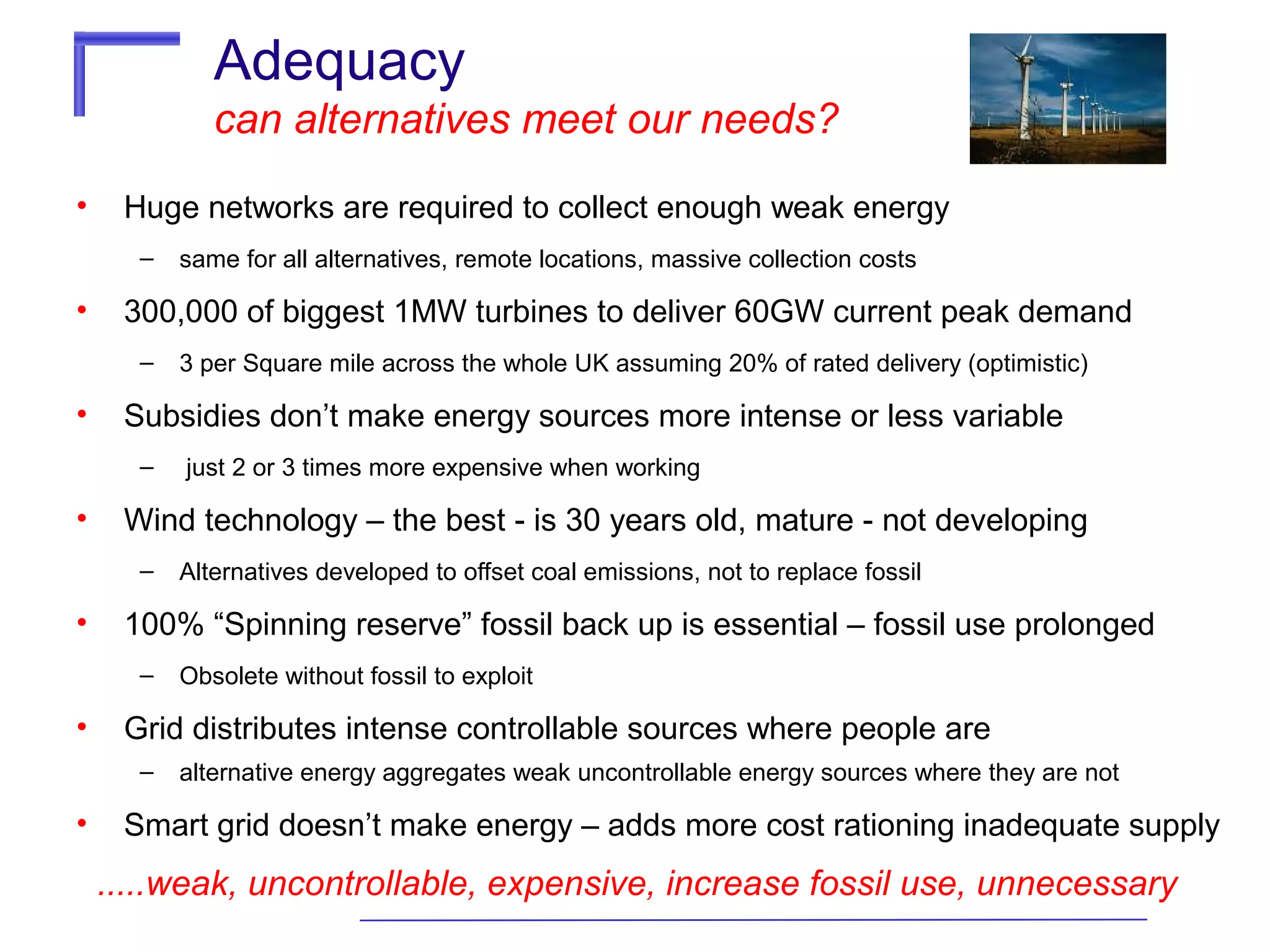 Adequacy
can alternatives meet our needs?
•

Huge networks are required to collect enough weak energy
–

•

300,000 of biggest 1MW turbines to deliver 60GW current peak demand
–

•

Obsolete without fossil to exploit

Grid distributes intense controllable sources where people are
–

•

Alternatives developed to offset coal emissions, not to replace fossil

100% “Spinning reserve” fossil back up is essential – fossil use prolonged
–

•

just 2 or 3 times more expensive when working

Wind technology – the best - is 30 years old, mature - not developing
–

•

3 per Square mile across the whole UK assuming 20% of rated delivery (optimistic)

Subsidies don’t make energy sources more intense or less variable
–

•

same for all alternatives, remote locations, massive collection costs

alternative energy aggregates weak uncontrollable energy sources where they are not

Smart grid doesn’t make energy – adds more cost rationing inadequate supply

.....weak, uncontrollable, expensive, increase fossil use, unnecessary

 