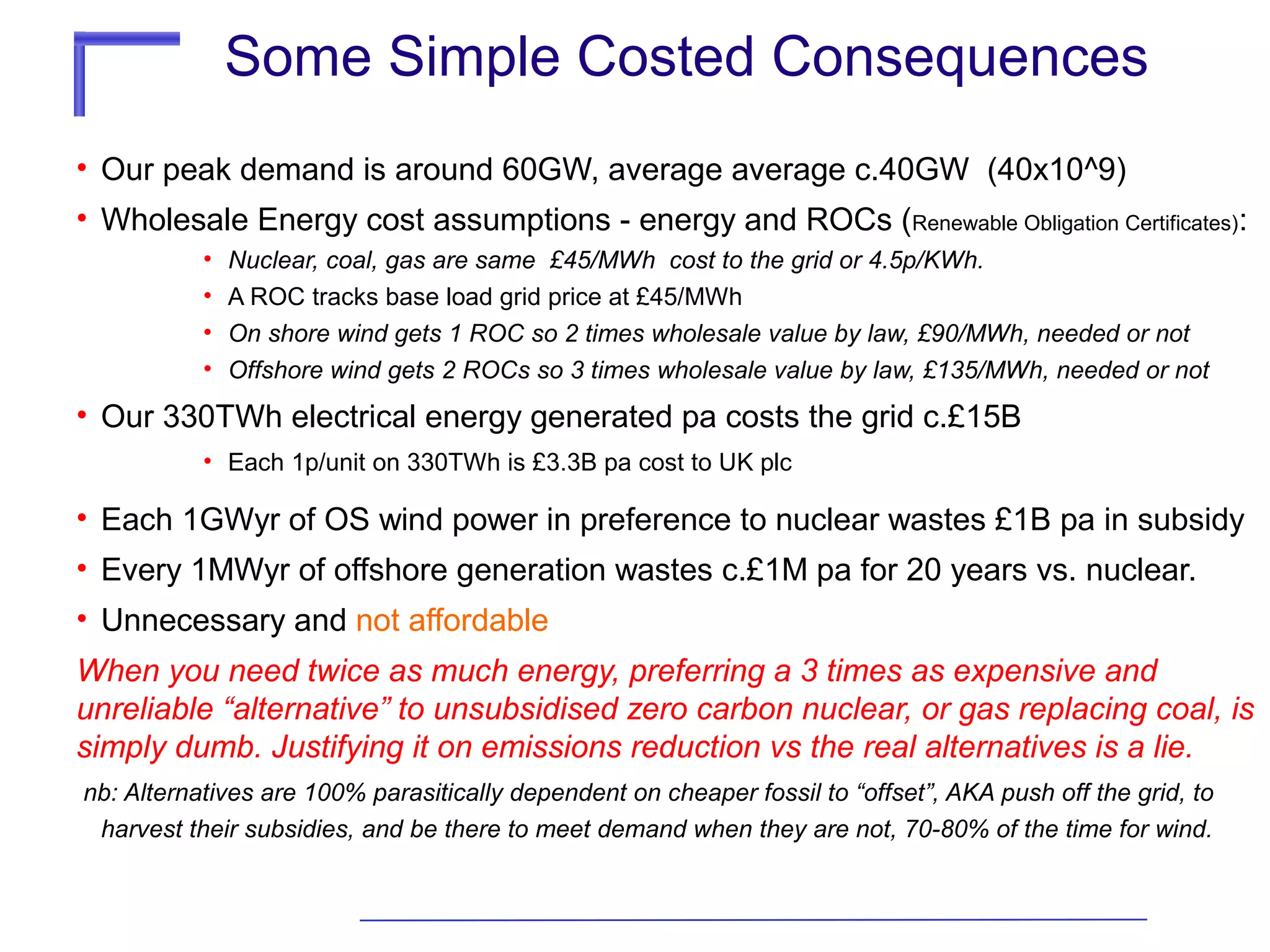 Some Simple Costed Consequences
• Our peak demand is around 60GW, average average c.40GW (40x10^9)
• Wholesale Energy cost assumptions - energy and ROCs (Renewable Obligation Certificates):
•
•
•
•

Nuclear, coal, gas are same £45/MWh cost to the grid or 4.5p/KWh.
A ROC tracks base load grid price at £45/MWh
On shore wind gets 1 ROC so 2 times wholesale value by law, £90/MWh, needed or not
Offshore wind gets 2 ROCs so 3 times wholesale value by law, £135/MWh, needed or not

• Our 330TWh electrical energy generated pa costs the grid c.£15B
• Each 1p/unit on 330TWh is £3.3B pa cost to UK plc

• Each 1GWyr of OS wind power in preference to nuclear wastes £1B pa in subsidy
• Every 1MWyr of offshore generation wastes c.£1M pa for 20 years vs. nuclear.
• Unnecessary and not affordable
When you need twice as much energy, preferring a 3 times as expensive and
unreliable “alternative” to unsubsidised zero carbon nuclear, or gas replacing coal, is
simply dumb. Justifying it on emissions reduction vs the real alternatives is a lie.
nb: Alternatives are 100% parasitically dependent on cheaper fossil to “offset”, AKA push off the grid, to
harvest their subsidies, and be there to meet demand when they are not, 70-80% of the time for wind.

 