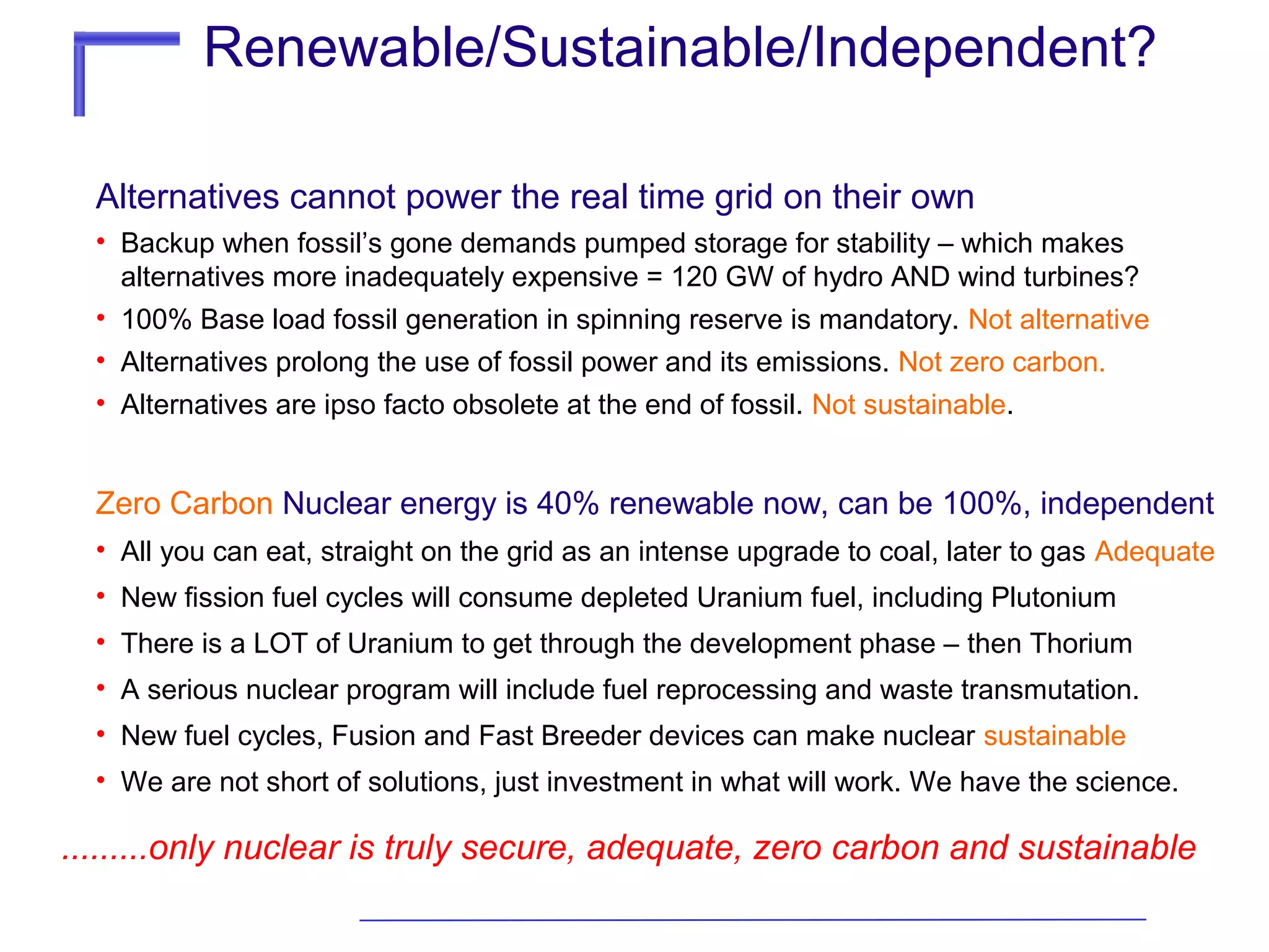 Renewable/Sustainable/Independent?
Alternatives cannot power the real time grid on their own
• Backup when fossil’s gone demands pumped storage for stability – which makes
alternatives more inadequately expensive = 120 GW of hydro AND wind turbines?
• 100% Base load fossil generation in spinning reserve is mandatory. Not alternative
• Alternatives prolong the use of fossil power and its emissions. Not zero carbon.
• Alternatives are ipso facto obsolete at the end of fossil. Not sustainable.

Zero Carbon Nuclear energy is 40% renewable now, can be 100%, independent
• All you can eat, straight on the grid as an intense upgrade to coal, later to gas Adequate
• New fission fuel cycles will consume depleted Uranium fuel, including Plutonium
• There is a LOT of Uranium to get through the development phase – then Thorium
• A serious nuclear program will include fuel reprocessing and waste transmutation.
• New fuel cycles, Fusion and Fast Breeder devices can make nuclear sustainable
• We are not short of solutions, just investment in what will work. We have the science.

.........only nuclear is truly secure, adequate, zero carbon and sustainable

 