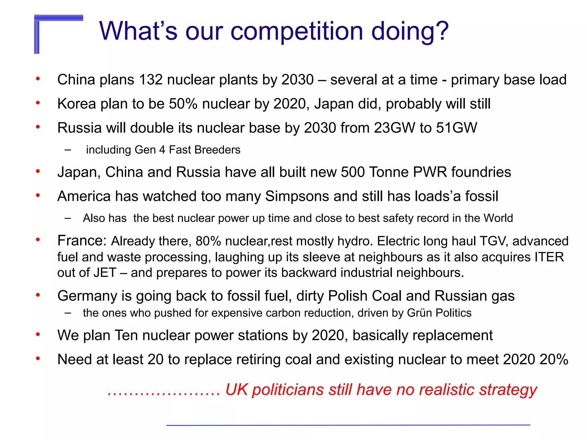 What’s our competition doing?
•

China plans 132 nuclear plants by 2030 – several at a time - primary base load

•

Korea plan to be 50% nuclear by 2020, Japan did, probably will still

•

Russia will double its nuclear base by 2030 from 23GW to 51GW
–

including Gen 4 Fast Breeders

•

Japan, China and Russia have all built new 500 Tonne PWR foundries

•

America has watched too many Simpsons and still has loads’a fossil
–

•

Also has the best nuclear power up time and close to best safety record in the World

France: Already there, 80% nuclear,rest mostly hydro. Electric long haul TGV, advanced
fuel and waste processing, laughing up its sleeve at neighbours as it also acquires ITER
out of JET – and prepares to power its backward industrial neighbours.

•

Germany is going back to fossil fuel, dirty Polish Coal and Russian gas
–

the ones who pushed for expensive carbon reduction, driven by Grün Politics

•

We plan Ten nuclear power stations by 2020, basically replacement

•

Need at least 20 to replace retiring coal and existing nuclear to meet 2020 20%

………………… UK politicians still have no realistic strategy

 