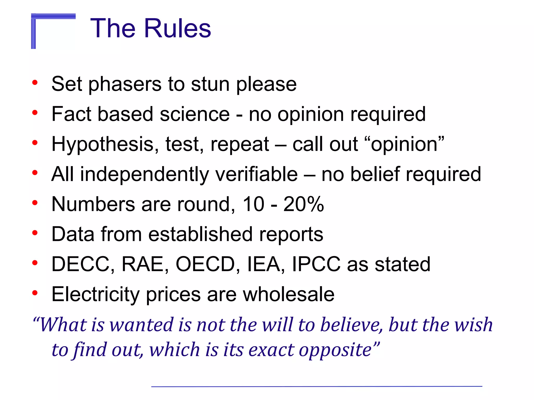 The Rules
•
•
•
•
•
•
•
•

Set phasers to stun please
Fact based science - no opinion required
Hypothesis, test, repeat – call out “opinion”
All independently verifiable – no belief required
Numbers are round, 10 - 20%
Data from established reports
DECC, RAE, OECD, IEA, IPCC as stated
Electricity prices are wholesale
“What is wanted is not the will to believe, but the wish
to find out, which is its exact opposite”

 