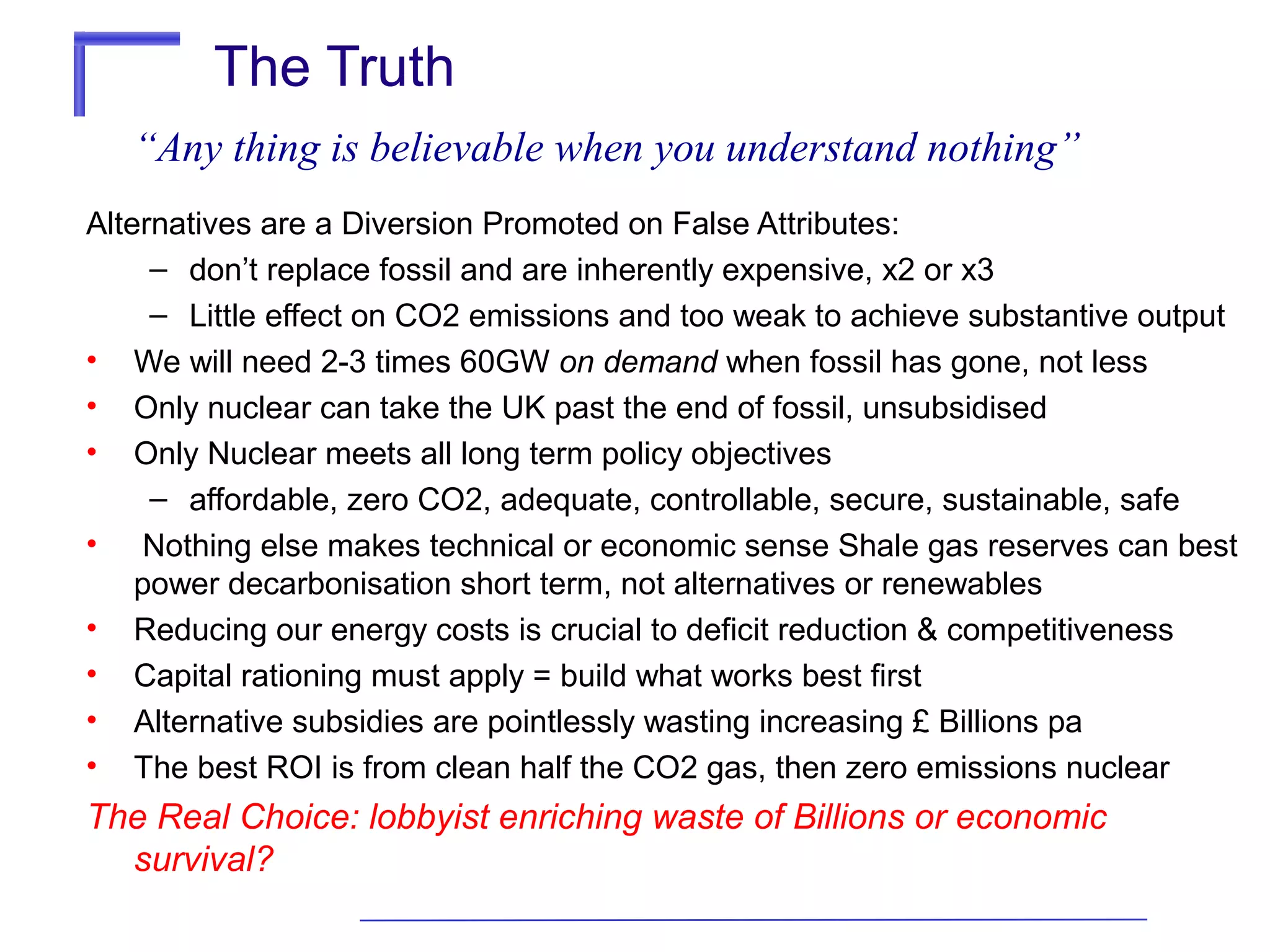 The Truth
“Any thing is believable when you understand nothing”
Alternatives are a Diversion Promoted on False Attributes:
– don’t replace fossil and are inherently expensive, x2 or x3
– Little effect on CO2 emissions and too weak to achieve substantive output
• We will need 2-3 times 60GW on demand when fossil has gone, not less
• Only nuclear can take the UK past the end of fossil, unsubsidised
• Only Nuclear meets all long term policy objectives
– affordable, zero CO2, adequate, controllable, secure, sustainable, safe
• Nothing else makes technical or economic sense Shale gas reserves can best
power decarbonisation short term, not alternatives or renewables
• Reducing our energy costs is crucial to deficit reduction & competitiveness
• Capital rationing must apply = build what works best first
• Alternative subsidies are pointlessly wasting increasing £ Billions pa
• The best ROI is from clean half the CO2 gas, then zero emissions nuclear

The Real Choice: lobbyist enriching waste of Billions or economic
survival?

 