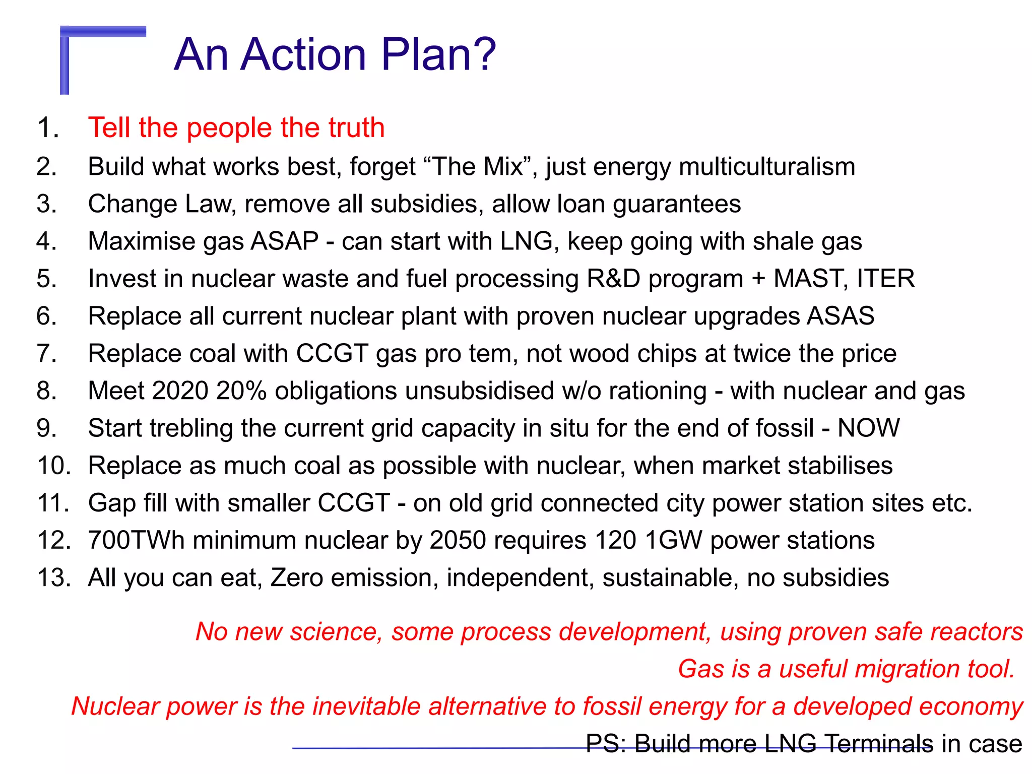 An Action Plan?
1. Tell the people the truth
2.
3.
4.
5.
6.
7.
8.
9.
10.
11.
12.
13.

Build what works best, forget “The Mix”, just energy multiculturalism
Change Law, remove all subsidies, allow loan guarantees
Maximise gas ASAP - can start with LNG, keep going with shale gas
Invest in nuclear waste and fuel processing R&D program + MAST, ITER
Replace all current nuclear plant with proven nuclear upgrades ASAS
Replace coal with CCGT gas pro tem, not wood chips at twice the price
Meet 2020 20% obligations unsubsidised w/o rationing - with nuclear and gas
Start trebling the current grid capacity in situ for the end of fossil - NOW
Replace as much coal as possible with nuclear, when market stabilises
Gap fill with smaller CCGT - on old grid connected city power station sites etc.
700TWh minimum nuclear by 2050 requires 120 1GW power stations
All you can eat, Zero emission, independent, sustainable, no subsidies

No new science, some process development, using proven safe reactors
Gas is a useful migration tool.
Nuclear power is the inevitable alternative to fossil energy for a developed economy
PS: Build more LNG Terminals in case

 