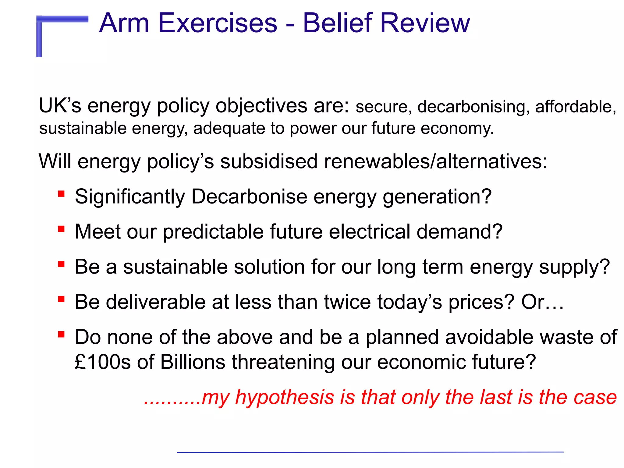 Arm Exercises - Belief Review
UK’s energy policy objectives are: secure, decarbonising, affordable,
sustainable energy, adequate to power our future economy.

Will energy policy’s subsidised renewables/alternatives:
 Significantly Decarbonise energy generation?
 Meet our predictable future electrical demand?
 Be a sustainable solution for our long term energy supply?
 Be deliverable at less than twice today’s prices? Or…
 Do none of the above and be a planned avoidable waste of
£100s of Billions threatening our economic future?
..........my hypothesis is that only the last is the case

 