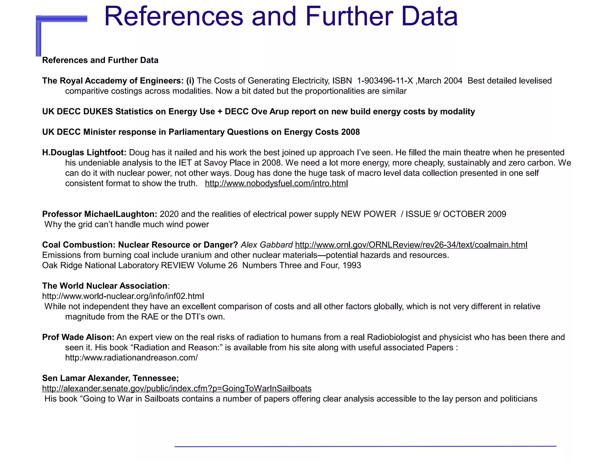 References and Further Data
References and Further Data
The Royal Accademy of Engineers: (i) The Costs of Generating Electricity, ISBN 1-903496-11-X ,March 2004 Best detailed levelised
comparitive costings across modalities. Now a bit dated but the proportionalities are similar
UK DECC DUKES Statistics on Energy Use + DECC Ove Arup report on new build energy costs by modality
UK DECC Minister response in Parliamentary Questions on Energy Costs 2008
H.Douglas Lightfoot: Doug has it nailed and his work the best joined up approach I’ve seen. He filled the main theatre when he presented
his undeniable analysis to the IET at Savoy Place in 2008. We need a lot more energy, more cheaply, sustainably and zero carbon. We
can do it with nuclear power, not other ways. Doug has done the huge task of macro level data collection presented in one self
consistent format to show the truth. http://www.nobodysfuel.com/intro.html
Professor MichaelLaughton: 2020 and the realities of electrical power supply NEW POWER / ISSUE 9/ OCTOBER 2009
Why the grid can’t handle much wind power
Coal Combustion: Nuclear Resource or Danger? Alex Gabbard http://www.ornl.gov/ORNLReview/rev26-34/text/coalmain.html
Emissions from burning coal include uranium and other nuclear materials—potential hazards and resources.
Oak Ridge National Laboratory REVIEW Volume 26 Numbers Three and Four, 1993
The World Nuclear Association:
http://www.world-nuclear.org/info/inf02.html
While not independent they have an excellent comparison of costs and all other factors globally, which is not very different in relative
magnitude from the RAE or the DTI’s own.
Prof Wade Alison: An expert view on the real risks of radiation to humans from a real Radiobiologist and physicist who has been there and
seen it. His book “Radiation and Reason:” is available from his site along with useful associated Papers :
http:/www.radiationandreason.com/
Sen Lamar Alexander, Tennessee;
http://alexander.senate.gov/public/index.cfm?p=GoingToWarInSailboats
His book “Going to War in Sailboats contains a number of papers offering clear analysis accessible to the lay person and politicians

 