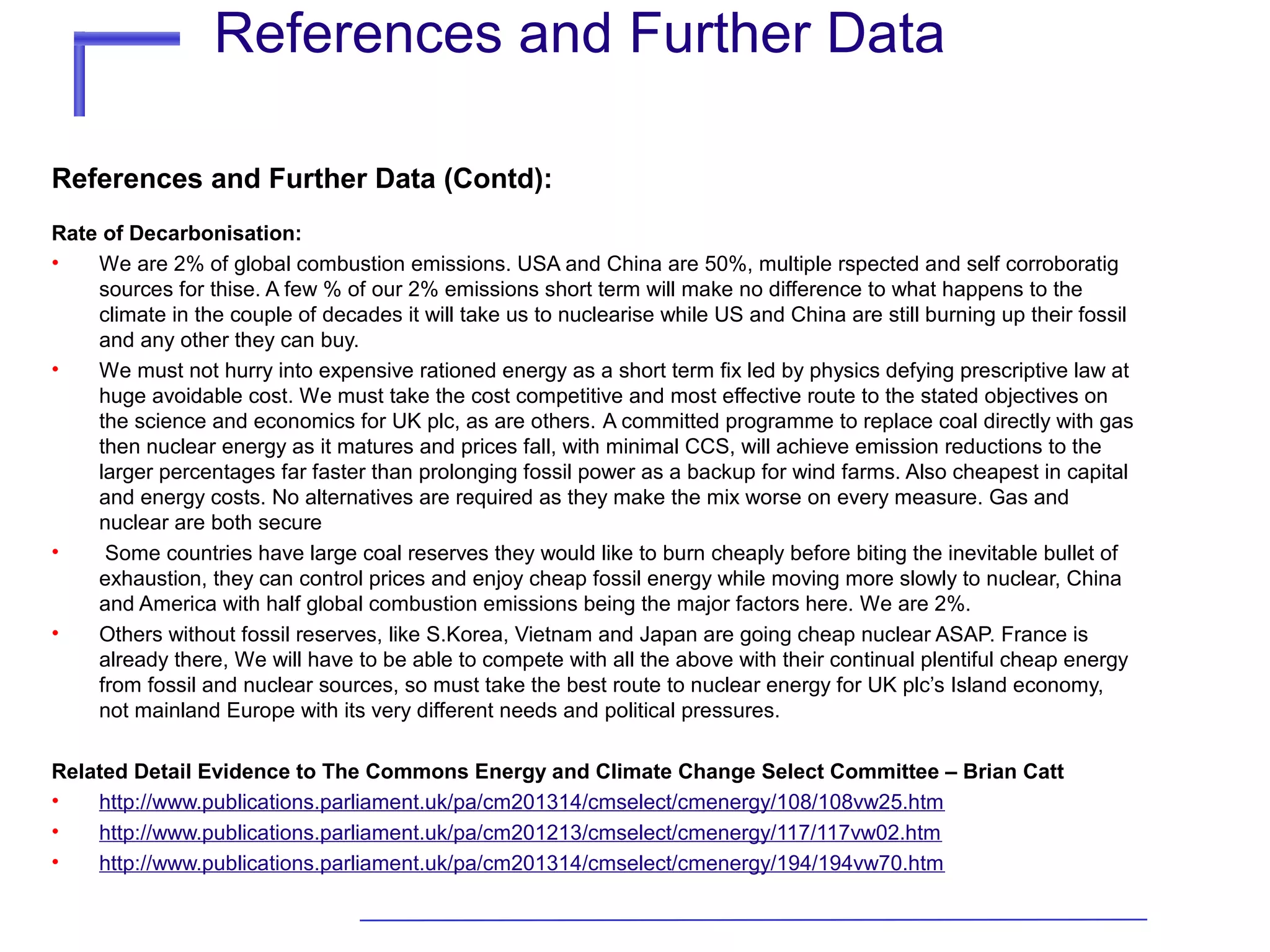 References and Further Data
References and Further Data (Contd):
Rate of Decarbonisation:
•
We are 2% of global combustion emissions. USA and China are 50%, multiple rspected and self corroboratig
sources for thise. A few % of our 2% emissions short term will make no difference to what happens to the
climate in the couple of decades it will take us to nuclearise while US and China are still burning up their fossil
and any other they can buy.
•
We must not hurry into expensive rationed energy as a short term fix led by physics defying prescriptive law at
huge avoidable cost. We must take the cost competitive and most effective route to the stated objectives on
the science and economics for UK plc, as are others. A committed programme to replace coal directly with gas
then nuclear energy as it matures and prices fall, with minimal CCS, will achieve emission reductions to the
larger percentages far faster than prolonging fossil power as a backup for wind farms. Also cheapest in capital
and energy costs. No alternatives are required as they make the mix worse on every measure. Gas and
nuclear are both secure
•
Some countries have large coal reserves they would like to burn cheaply before biting the inevitable bullet of
exhaustion, they can control prices and enjoy cheap fossil energy while moving more slowly to nuclear, China
and America with half global combustion emissions being the major factors here. We are 2%.
•
Others without fossil reserves, like S.Korea, Vietnam and Japan are going cheap nuclear ASAP. France is
already there, We will have to be able to compete with all the above with their continual plentiful cheap energy
from fossil and nuclear sources, so must take the best route to nuclear energy for UK plc’s Island economy,
not mainland Europe with its very different needs and political pressures.
Related Detail Evidence to The Commons Energy and Climate Change Select Committee – Brian Catt
•
http://www.publications.parliament.uk/pa/cm201314/cmselect/cmenergy/108/108vw25.htm
•
http://www.publications.parliament.uk/pa/cm201213/cmselect/cmenergy/117/117vw02.htm
•
http://www.publications.parliament.uk/pa/cm201314/cmselect/cmenergy/194/194vw70.htm

 