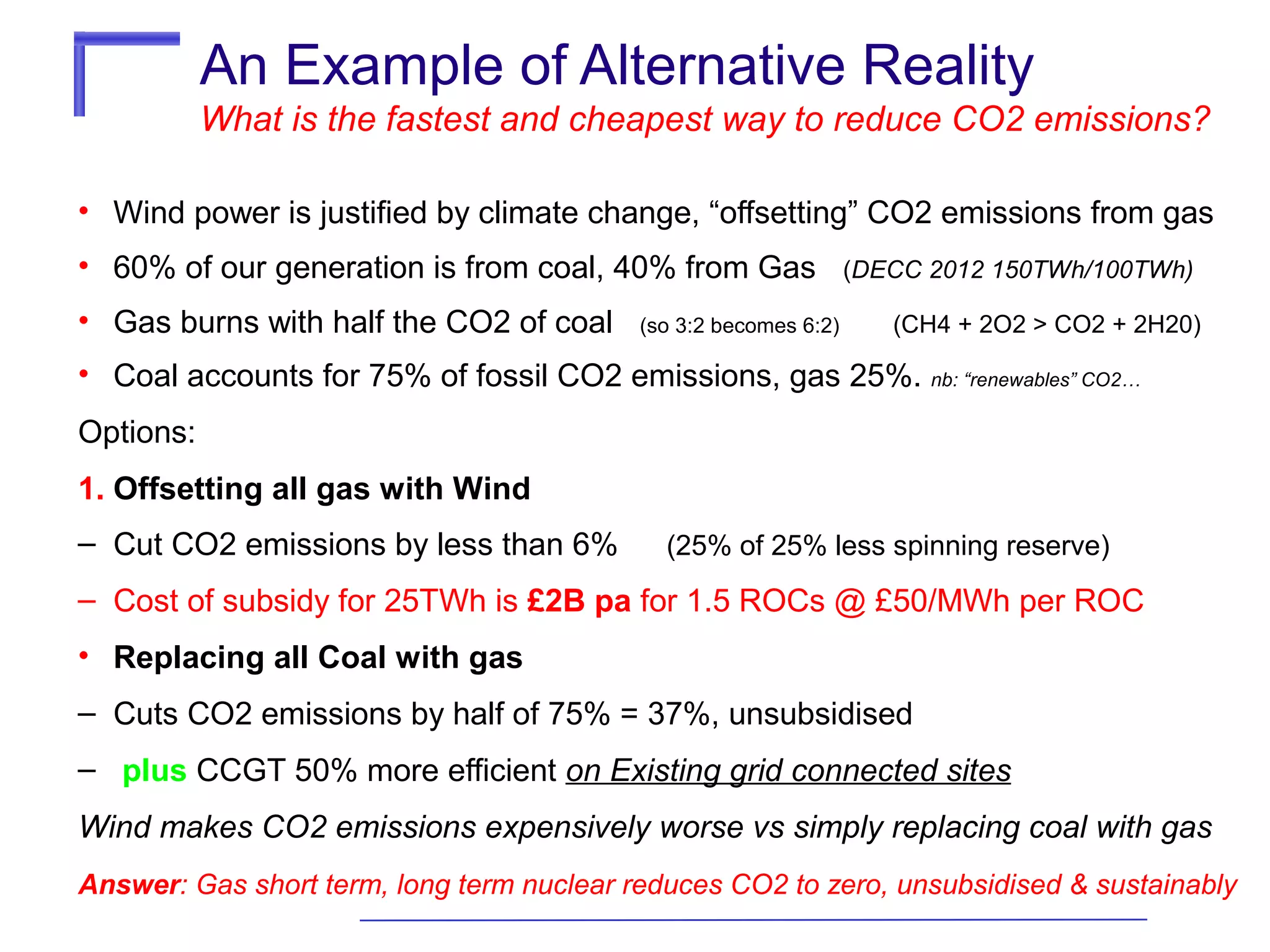 An Example of Alternative Reality
What is the fastest and cheapest way to reduce CO2 emissions?
• Wind power is justified by climate change, “offsetting” CO2 emissions from gas
• 60% of our generation is from coal, 40% from Gas
• Gas burns with half the CO2 of coal

(so 3:2 becomes 6:2)

(DECC 2012 150TWh/100TWh)
(CH4 + 2O2 > CO2 + 2H20)

• Coal accounts for 75% of fossil CO2 emissions, gas 25%. nb: “renewables” CO2…
Options:
1. Offsetting all gas with Wind
– Cut CO2 emissions by less than 6%

(25% of 25% less spinning reserve)

– Cost of subsidy for 25TWh is £2B pa for 1.5 ROCs @ £50/MWh per ROC
• Replacing all Coal with gas
– Cuts CO2 emissions by half of 75% = 37%, unsubsidised
– plus CCGT 50% more efficient on Existing grid connected sites
Wind makes CO2 emissions expensively worse vs simply replacing coal with gas
Answer: Gas short term, long term nuclear reduces CO2 to zero, unsubsidised & sustainably

 