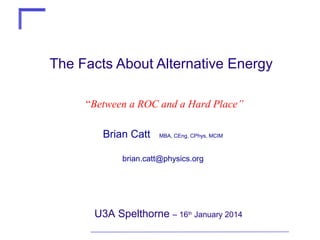 The Facts About Alternative Energy
“Between a ROC and a Hard Place”
Brian Catt

MBA, CEng, CPhys, MCIM

brian.catt@physics.org

U3A Spelthorne – 16th January 2014

 