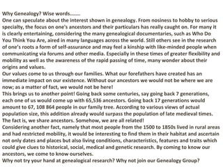 Why Genealogy? Wise words.......
One can speculate about the interest shown in genealogy. From nosiness to hobby to serious
specialty, the focus on one's ancestors and their particulars has really caught on. For many it
is clearly entertaining, considering the many genealogical documentaries, such as Who Do
You Think You Are, aired in many languages across the world. Still others see in the research
of one’s roots a form of self-assurance and may feel a kinship with like-minded people when
communicating via forums and other media. Especially in these times of greater flexibility and
mobility as well as the awareness of the rapid passing of time, many wonder about their
origins and values.
Our values come to us through our families. What our forefathers have created has an
immediate impact on our existence. Without our ancestors we would not be where we are
now; as a matter of fact, we would not be here!
This brings us to another point! Going back some centuries, say going back 7 generations,
each one of us would come up with 65,536 ancestors. Going back 17 generations would
amount to 67, 108 864 people in our family tree. According to various views of actual
population size, this addition already would surpass the population of late medieval times.
The fact is, we share ancestors. Somehow, we are all related!
Considering another fact, namely that most people from the 1500 to 1850s lived in rural areas
and had restricted mobility, it would be interesting to find them in their habitat and ascertain
not only dates and places but also living conditions, characteristics, features and traits which
could give clues to historical, social, medical and genetic research. By coming to know our
ancestors, we come to know ourselves.
Why not try your hand at genealogical research? Why not join our Genealogy Group?
 