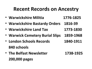 Recent Records on Ancestry
• Warwickshire Militia            1776-1825
• Warwickshire Bastardy Orders    1816-39
• Warwickshire Land Tax           1773-1830
• Warwick Cemetery Burial Slips    1859-1968
• London Schools Records          1840-1911
  840 schools
• The Belfast Newsletter          1738-1925
  200,000 pages
 