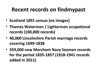 Recent records on findmypast
• Scotland 1891 census (no images)
• Thames Watermen / Lightermen ocupational
  records (100,000 records)
• 40,000 Lincolnshire Parish marriage records
  covering 1699-1838
• 359,000 new Merchant Navy Seamen records
  for the period 1835-1857 (1918-1941 records
  added in 2011)
 