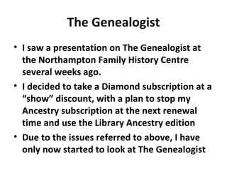 The Genealogist
• I saw a presentation on The Genealogist at
  the Northampton Family History Centre
  several weeks ago.
• I decided to take a Diamond subscription at a
  “show” discount, with a plan to stop my
  Ancestry subscription at the next renewal
  time and use the Library Ancestry edition
• Due to the issues referred to above, I have
  only now started to look at The Genealogist
 