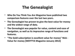 The Genealogist
• Who Do You Think You Are Magazine have published two
  comparison features over the last two years.
• The Genealogist has proven to give the best value for money
  and the widest range of data.
• The Genealogist was popular for value, content and ease of
  navigation, as well as its impressive range of functions and
  features.
• "The Gold subscription is excellent value for money" Nick -
  Value for money [WDYTYA Magazine January 2012]
 