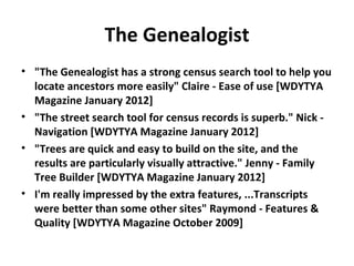 The Genealogist
• "The Genealogist has a strong census search tool to help you
  locate ancestors more easily" Claire - Ease of use [WDYTYA
  Magazine January 2012]
• "The street search tool for census records is superb." Nick -
  Navigation [WDYTYA Magazine January 2012]
• "Trees are quick and easy to build on the site, and the
  results are particularly visually attractive." Jenny - Family
  Tree Builder [WDYTYA Magazine January 2012]
• I'm really impressed by the extra features, ...Transcripts
  were better than some other sites" Raymond - Features &
  Quality [WDYTYA Magazine October 2009]
 