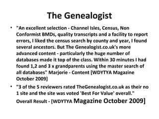 The Genealogist
• "An excellent selection - Channel Isles, Census, Non
  Conformist BMDs, quality transcripts and a facility to report
  errors, I liked the census search by county and year, I found
  several ancestors. But The Genealogist.co.uk's more
  advanced content - particularly the huge number of
  databases made it top of the class. Within 30 minutes I had
  found 1,2 and 3 x grandparents using the master search of
  all databases" Marjorie - Content [WDYTYA Magazine
  October 2009]
• "3 of the 5 reviewers rated TheGenealogist.co.uk as their no
  1 site and the site was voted 'Best For Value' overall."
  Overall Result - [WDYTYA Magazine October           2009]
 