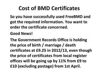Cost of BMD Certificates
So you have successfully used FreeBMD and
got the required information. You want to
order the certificate concerned.
Good News!
The Government Records Office is holding
the price of birth / marriage / death
certificates at £9.25 in 2012/13, even though
the price of certificates from local register
offices will be going up by 11% from £9 to
£10 (excluding postage) from 1st April.
 