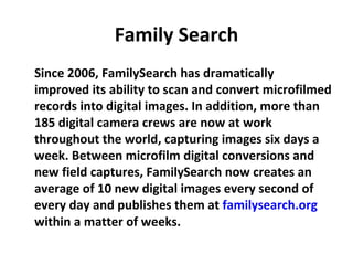 Family Search
Since 2006, FamilySearch has dramatically
improved its ability to scan and convert microfilmed
records into digital images. In addition, more than
185 digital camera crews are now at work
throughout the world, capturing images six days a
week. Between microfilm digital conversions and
new field captures, FamilySearch now creates an
average of 10 new digital images every second of
every day and publishes them at familysearch.org
within a matter of weeks.
 