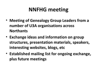 NNFHG meeting
• Meeting of Genealogy Group Leaders from a
  number of U3A organisations across
  Northants
• Exchange ideas and information on group
  structures, presentation materials, speakers,
  interesting websites, blogs, etc
• Established mailing list for ongoing exchange,
  plus future meetings
 